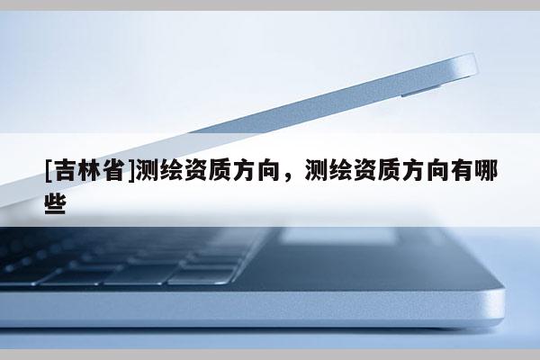 [吉林省]测绘资质方向，测绘资质方向有哪些