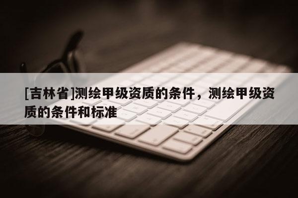 [吉林省]测绘甲级资质的条件，测绘甲级资质的条件和标准