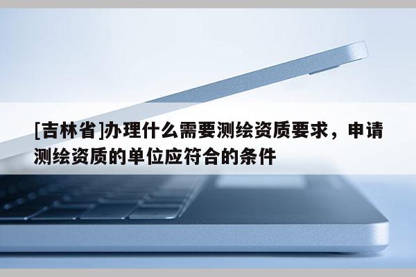 [吉林省]办理什么需要测绘资质要求，申请测绘资质的单位应符合的条件