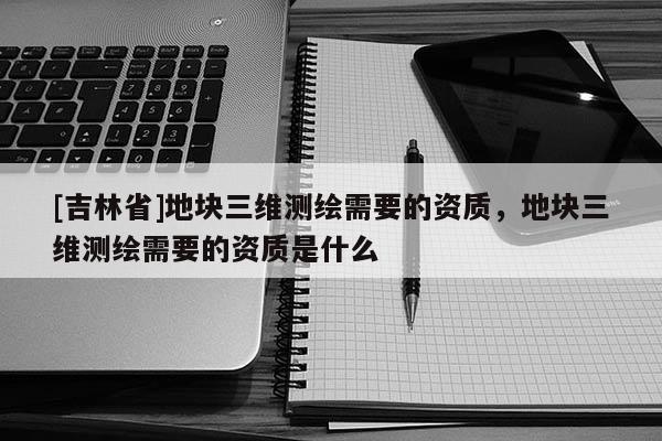 [吉林省]地块三维测绘需要的资质，地块三维测绘需要的资质是什么