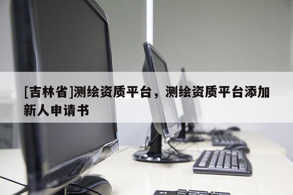 [吉林省]测绘资质平台，测绘资质平台添加新人申请书