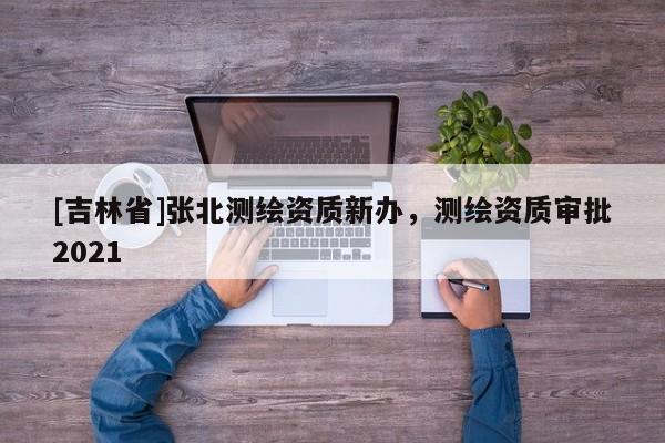 [吉林省]张北测绘资质新办，测绘资质审批2021