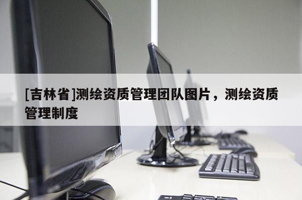 [吉林省]测绘资质管理团队图片，测绘资质管理制度