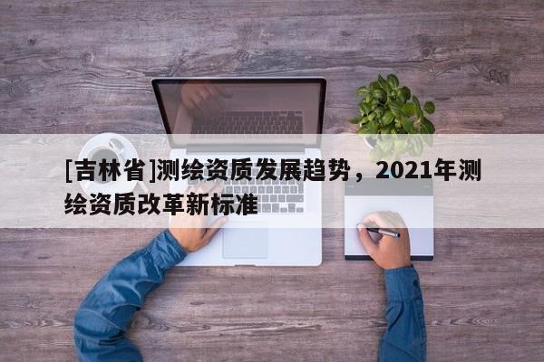 [吉林省]测绘资质发展趋势，2021年测绘资质改革新标准