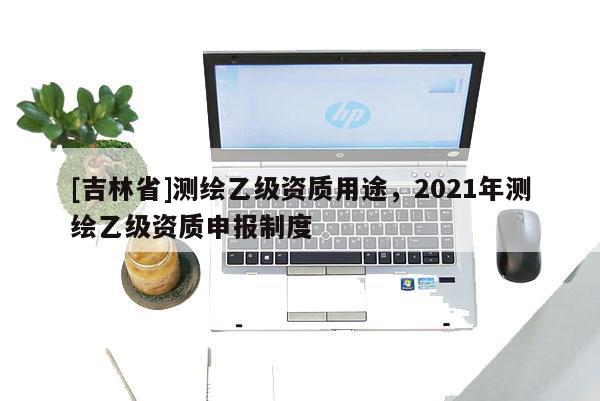 [吉林省]测绘乙级资质用途，2021年测绘乙级资质申报制度