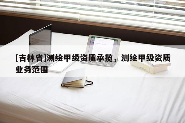 [吉林省]测绘甲级资质承揽，测绘甲级资质业务范围