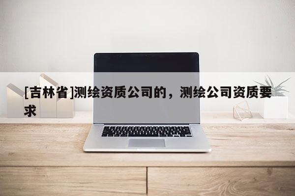 [吉林省]测绘资质公司的，测绘公司资质要求