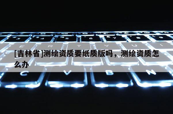 [吉林省]测绘资质要纸质版吗，测绘资质怎么办
