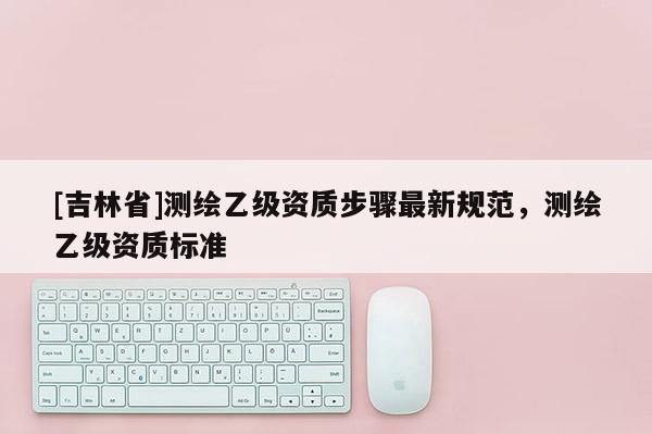 [吉林省]测绘乙级资质步骤最新规范，测绘乙级资质标准