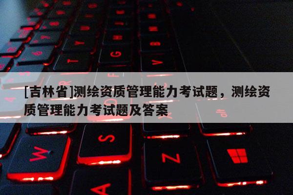 [吉林省]测绘资质管理能力考试题，测绘资质管理能力考试题及答案