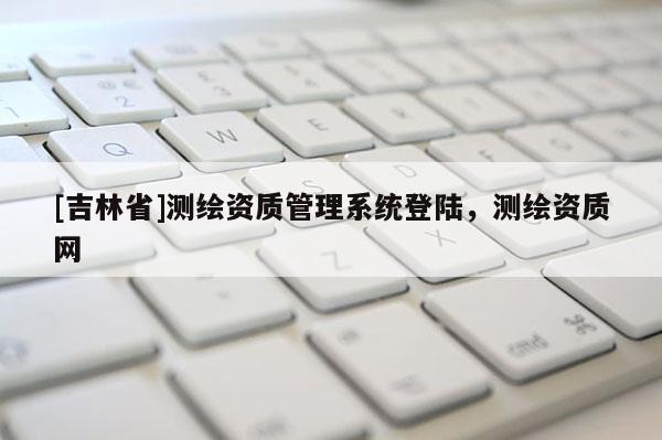 [吉林省]测绘资质管理系统登陆，测绘资质网