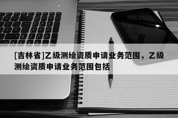 [吉林省]乙级测绘资质申请业务范围，乙级测绘资质申请业务范围包括