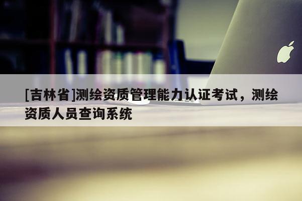 [吉林省]测绘资质管理能力认证考试，测绘资质人员查询系统