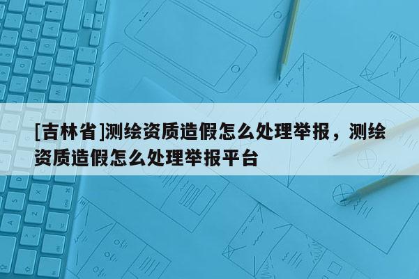 [吉林省]测绘资质造假怎么处理举报，测绘资质造假怎么处理举报平台