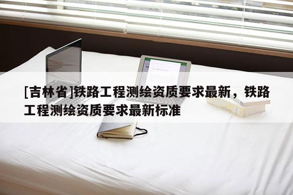 [吉林省]铁路工程测绘资质要求最新，铁路工程测绘资质要求最新标准