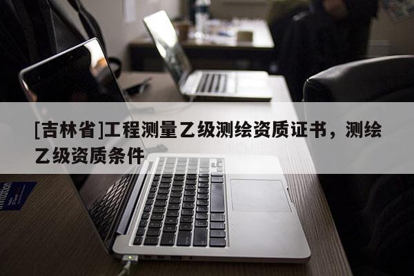 [吉林省]工程测量乙级测绘资质证书，测绘乙级资质条件