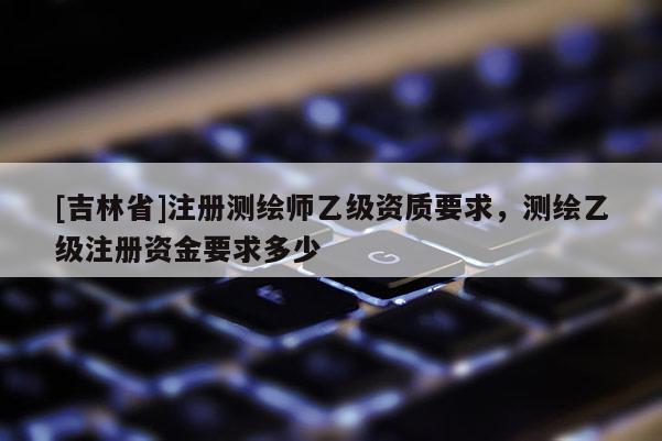 [吉林省]注册测绘师乙级资质要求，测绘乙级注册资金要求多少