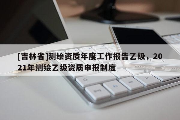 [吉林省]测绘资质年度工作报告乙级，2021年测绘乙级资质申报制度
