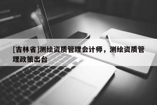 [吉林省]测绘资质管理会计师，测绘资质管理政策出台