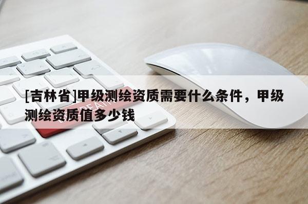 [吉林省]甲级测绘资质需要什么条件，甲级测绘资质值多少钱