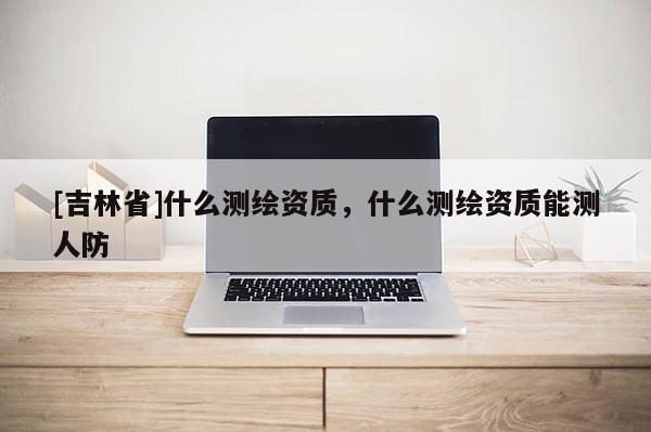 [吉林省]什么测绘资质，什么测绘资质能测人防