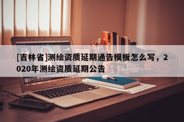 [吉林省]测绘资质延期通告模板怎么写，2020年测绘资质延期公告