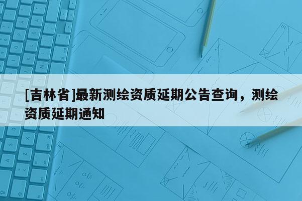 [吉林省]最新测绘资质延期公告查询，测绘资质延期通知