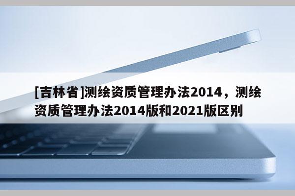 [吉林省]测绘资质管理办法2014，测绘资质管理办法2014版和2021版区别