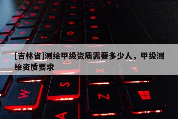 [吉林省]测绘甲级资质需要多少人，甲级测绘资质要求