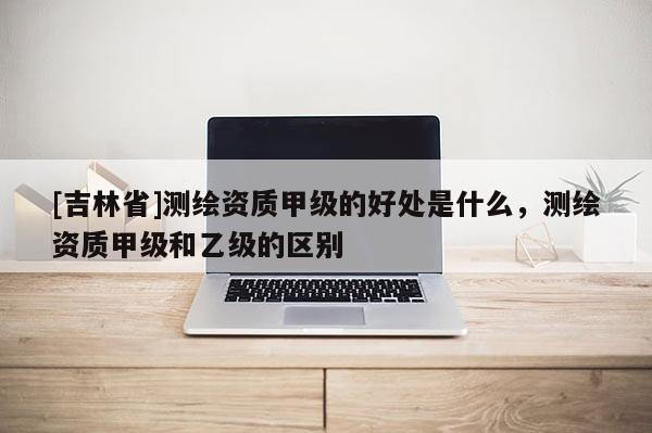 [吉林省]测绘资质甲级的好处是什么，测绘资质甲级和乙级的区别
