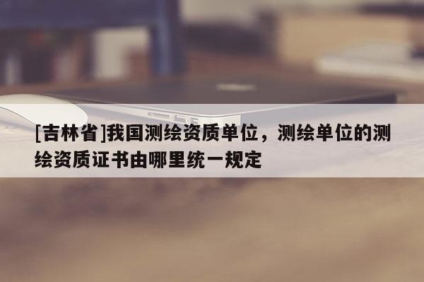 [吉林省]我国测绘资质单位，测绘单位的测绘资质证书由哪里统一规定