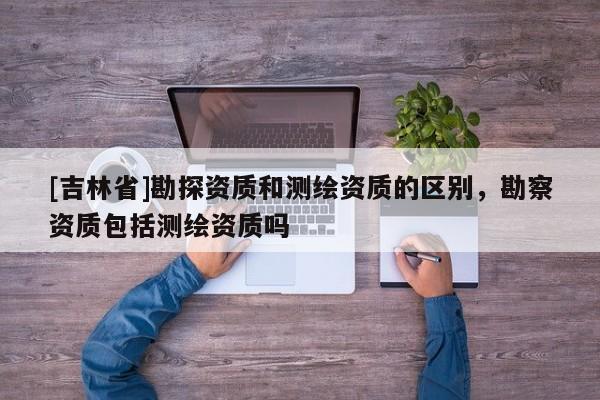 [吉林省]勘探资质和测绘资质的区别，勘察资质包括测绘资质吗