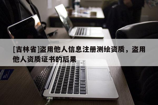 [吉林省]盗用他人信息注册测绘资质，盗用他人资质证书的后果