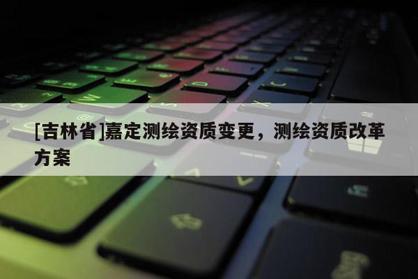 [吉林省]嘉定测绘资质变更，测绘资质改革方案