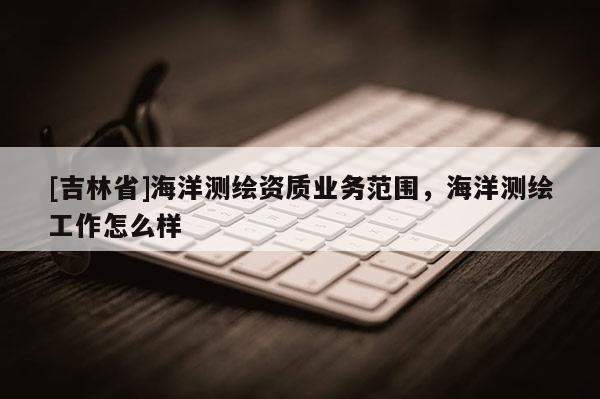 [吉林省]海洋测绘资质业务范围，海洋测绘工作怎么样