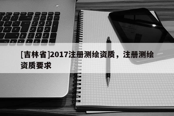 [吉林省]2017注册测绘资质，注册测绘资质要求