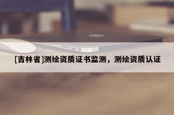 [吉林省]测绘资质证书监测，测绘资质认证