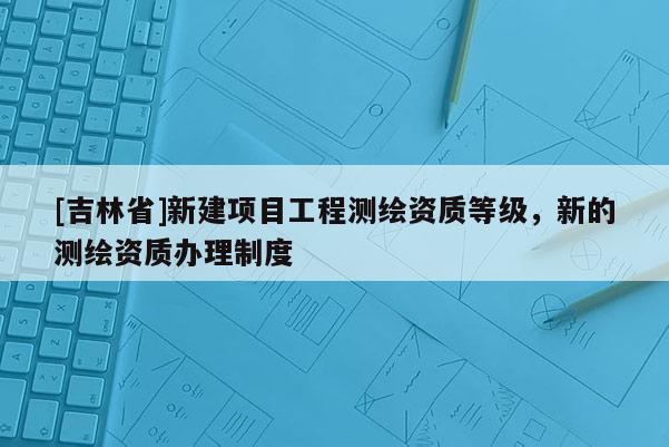 [吉林省]新建项目工程测绘资质等级，新的测绘资质办理制度