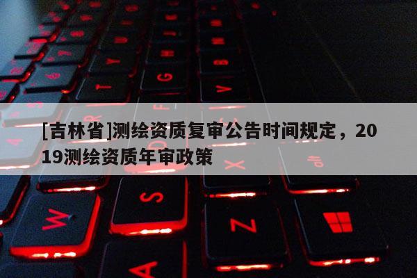[吉林省]测绘资质复审公告时间规定，2019测绘资质年审政策