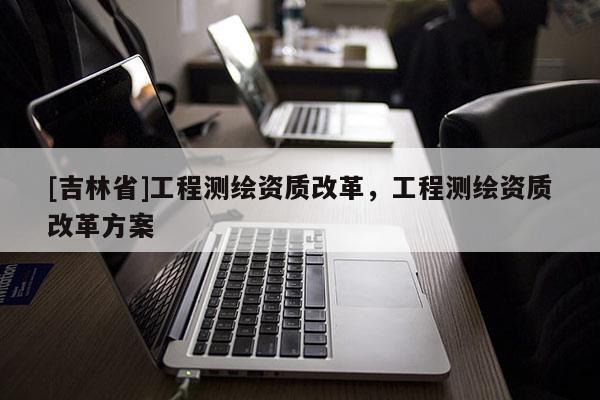 [吉林省]工程测绘资质改革，工程测绘资质改革方案