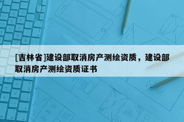 [吉林省]建设部取消房产测绘资质，建设部取消房产测绘资质证书