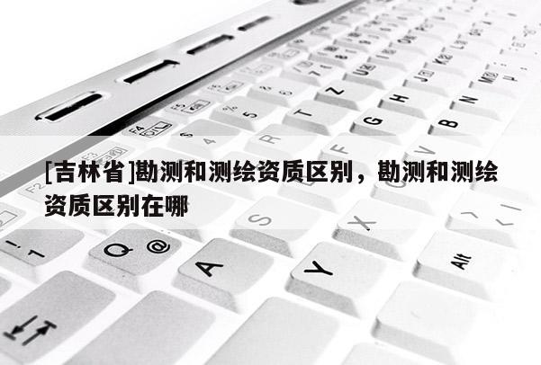 [吉林省]勘测和测绘资质区别，勘测和测绘资质区别在哪