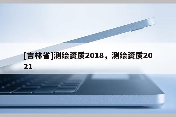 [吉林省]测绘资质2018，测绘资质2021
