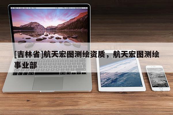 [吉林省]航天宏图测绘资质，航天宏图测绘事业部
