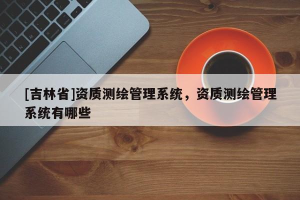 [吉林省]资质测绘管理系统，资质测绘管理系统有哪些