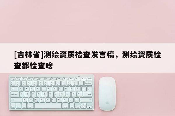 [吉林省]测绘资质检查发言稿，测绘资质检查都检查啥