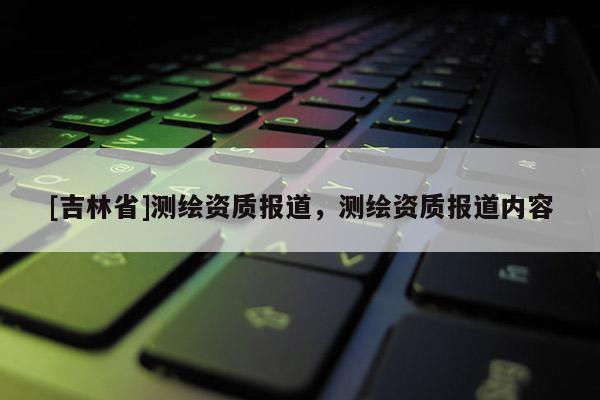 [吉林省]测绘资质报道，测绘资质报道内容