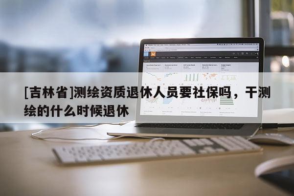 [吉林省]测绘资质退休人员要社保吗，干测绘的什么时候退休