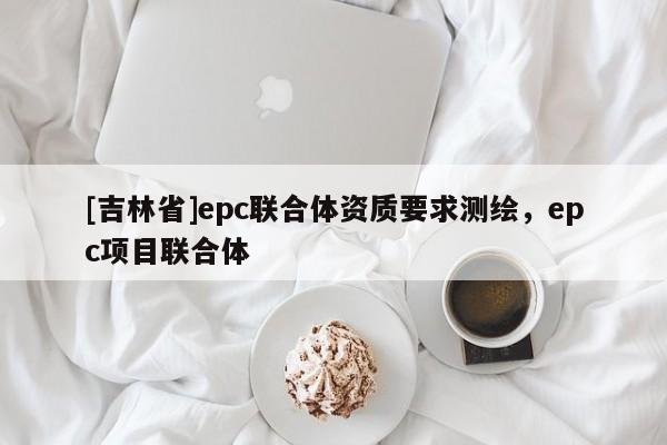 [吉林省]epc联合体资质要求测绘，epc项目联合体