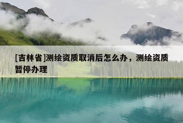 [吉林省]测绘资质取消后怎么办，测绘资质暂停办理